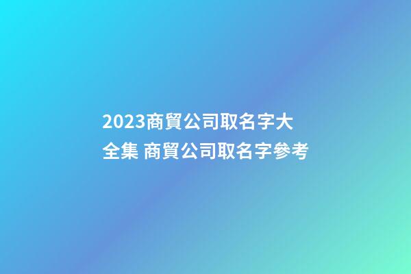 2023商貿公司取名字大全集 商貿公司取名字參考-第1張-公司起名-玄機派